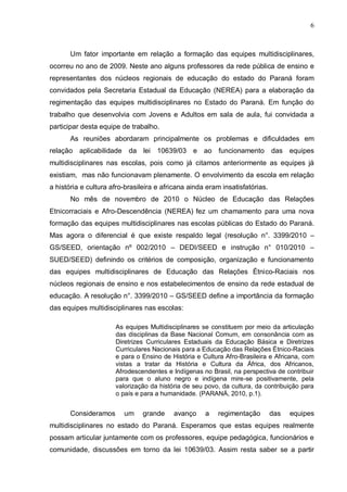 6



       Um fator importante em relação a formação das equipes multidisciplinares,
ocorreu no ano de 2009. Neste ano alguns professores da rede pública de ensino e
representantes dos núcleos regionais de educação do estado do Paraná foram
convidados pela Secretaria Estadual da Educação (NEREA) para a elaboração da
regimentação das equipes multidisciplinares no Estado do Paraná. Em função do
trabalho que desenvolvia com Jovens e Adultos em sala de aula, fui convidada a
participar desta equipe de trabalho.
       As reuniões abordaram principalmente os problemas e dificuldades em
relação aplicabilidade da lei 10639/03 e ao funcionamento das equipes
multidisciplinares nas escolas, pois como já citamos anteriormente as equipes já
existiam, mas não funcionavam plenamente. O envolvimento da escola em relação
a história e cultura afro-brasileira e africana ainda eram insatisfatórias.
       No mês de novembro de 2010 o Núcleo de Educação das Relações
Etnicorraciais e Afro-Descendência (NEREA) fez um chamamento para uma nova
formação das equipes multidisciplinares nas escolas públicas do Estado do Paraná.
Mas agora o diferencial é que existe respaldo legal (resolução n°. 3399/2010 –
GS/SEED, orientação nº 002/2010 – DEDI/SEED e instrução n° 010/2010 –
SUED/SEED) definindo os critérios de composição, organização e funcionamento
das equipes multidisciplinares de Educação das Relações Étnico-Raciais nos
núcleos regionais de ensino e nos estabelecimentos de ensino da rede estadual de
educação. A resolução n°. 3399/2010 – GS/SEED define a importância da formação
das equipes multidisciplinares nas escolas:

                      As equipes Multidisciplinares se constituem por meio da articulação
                      das disciplinas da Base Nacional Comum, em consonância com as
                      Diretrizes Curriculares Estaduais da Educação Básica e Diretrizes
                      Curriculares Nacionais para a Educação das Relações Étnico-Raciais
                      e para o Ensino de História e Cultura Afro-Brasileira e Africana, com
                      vistas a tratar da História e Cultura da África, dos Africanos,
                      Afrodescendentes e Indígenas no Brasil, na perspectiva de contribuir
                      para que o aluno negro e indígena mire-se positivamente, pela
                      valorização da história de seu povo, da cultura, da contribuição para
                      o país e para a humanidade. (PARANÁ, 2010, p.1).


       Consideramos      um     grande    avanço     a   regimentação         das   equipes
multidisciplinares no estado do Paraná. Esperamos que estas equipes realmente
possam articular juntamente com os professores, equipe pedagógica, funcionários e
comunidade, discussões em torno da lei 10639/03. Assim resta saber se a partir
 