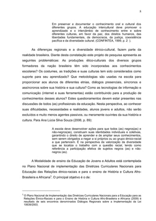 8



                           Em preservar e documentar o conhecimento oral e cultural dos
                           diferentes grupos. A educação intercultural deve promover o
                           aprendizado e o intercâmbio de conhecimento entre e sobre
                           diferentes culturas, em favor da paz, dos direitos humanos, das
                           liberdades fundamentais, da democracia, da justiça, coexistência
                           pacífica e da diversidade cultural. (CONFINTEA, 1999, p. 2 ).


          As diferenças regionais e a diversidade étnico-cultural, fazem parte da
realidade brasileira. Diante desta constatação este projeto de pesquisa apresenta as
seguintes problemáticas: As produções ético-culturais dos diversos grupos
formadores da nação brasileira têm sido incorporadas aos conhecimentos
escolares? Os costumes, as tradições e suas culturas tem sido considerados como
suporte para seu aprendizado? Que metodologias são usadas na escola para
proporcionar aos alunos de diferentes etnias, diálogos presenciais, síncronos e
assíncronos sobre sua história e sua cultura? Como as tecnologias de informação e
comunicação (internet e suas ferramentas) estão contribuindo para a produção de
conhecimentos desses alunos? Estes questionamentos devem estar presentes nas
discussões de todos (as) profissionais da educação. Nesta perspectiva, ao conhecer
suas dificuldades, necessidades e realidades, alunos jovens e adultos, não serão
excluídos e muito menos agentes passivos, ou meramente ouvintes da sua história e
cultura. Para Ana Lúcia Silva Souza (2006, p. 89):

                           A escola deve desenvolver ações para que todos (as) negros(as) e
                           não-negros(as), construam suas identidades individuais e coletivas,
                           garantindo o direito de aprender e de ampliar seus conhecimentos,
                           sem serem obrigados a negar a si próprios ou ao grupo étnico-racial
                           a que pertencem. É na perspectiva da valorização da diversidade
                           que se localiza o trabalho com a questão racial, tendo como
                           referência a participação efetiva de sujeitos negros (as) e não-
                           negros (as).


          A Modalidade de ensino da Educação de Jovens e Adultos está contemplada
no Plano Nacional de implementação das Diretrizes Curriculares Nacionais para
Educação das Relações étnico-raciais e para o ensino de História e Cultura Afro-
Brasileira e Africana3. O principal objetivo é o de:




3
    O Plano Nacional de Implementação das Diretrizes Curriculares Nacionais para a Educação para as
    Relações Étnico-Raciais e para o Ensino de História e Cultura Afro-Brasileira e Africana (2009) é
    resultado de seis encontros denominados Diálogos Regionais sobre a Implementação da Lei
    10639/2003.
 