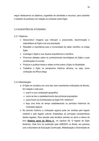 18



seguir destacamos os objetivos, sugestões de atividades e recursos, para subsidiar
o trabalho do professor em relação ao conteúdo sobre Egito.




2.3 SUGESTÕES DE ATIVIDADES


2.3.1 Objetivos
         Desconstruir imagens que reforçam o preconceito, discriminação e
          estereótipos do Egito e de sua população.
         Ressaltar a importância para a humanidade do saber cientifico no antigo
          Egito.
         Investigar o Egito e sua riqueza arquitetônica e cientifica.
         Promover debates sobre os conhecimentos tecnológicos do Egito e suas
          contribuições no mundo.
         Produzir e publicar textos e slides on-line sobre o Egito na Atualidade.
         Trabalhar o Egito na perspectiva histórica africana, ou seja, como
          civilização da África antiga




2.3.2 Metodologias
      a. O Egito se constituiu em uma das mais importantes civilizações do Mundo.
          Em relação a este país:
            qual é a sua Localização geográfica.
            como se deu o estabelecimento das primeiras populações.
            quais foram as Contribuições do Egito Pré- Histórico?
            faça uma linha do tempo estabelecendo os períodos históricos da
             civilização egípcia.
      b. No período histórico a civilização egípcia pode ser dividida pelo legado
          material e pelo legado cultural. Estabeleça as principais características
          destes legados. Para estudar esta temática solicitar ao aluno a leitura do
          livro História geral da África II      no capítulo 05: O legado do Egito
          faraônico. Este livro foi publicado pela UNESCO no Brasil, em parceria
          com a Secretaria de Educação Continuada, Alfabetização e Diversidade do
 