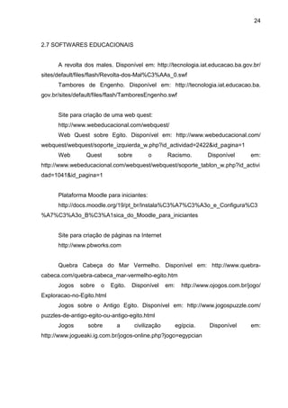24



2.7 SOFTWARES EDUCACIONAIS


      A revolta dos males. Disponível em: http://tecnologia.iat.educacao.ba.gov.br/
sites/default/files/flash/Revolta-dos-Mal%C3%AAs_0.swf
      Tambores de Engenho. Disponível em: http://tecnologia.iat.educacao.ba.
gov.br/sites/default/files/flash/TamboresEngenho.swf


      Site para criação de uma web quest:
      http://www.webeducacional.com/webquest/
      Web Quest sobre Egito. Disponível em: http://www.webeducacional.com/
webquest/webquest/soporte_izquierda_w.php?id_actividad=2422&id_pagina=1
      Web        Quest       sobre         o       Racismo.          Disponível      em:
http://www.webeducacional.com/webquest/webquest/soporte_tablon_w.php?id_activi
dad=1041&id_pagina=1


      Plataforma Moodle para iniciantes:
      http://docs.moodle.org/19/pt_br/Instala%C3%A7%C3%A3o_e_Configura%C3
%A7%C3%A3o_B%C3%A1sica_do_Moodle_para_iniciantes


      Site para criação de páginas na Internet
      http://www.pbworks.com


      Quebra Cabeça do Mar Vermelho. Disponível em: http://www.quebra-
cabeca.com/quebra-cabeca_mar-vermelho-egito.htm
      Jogos    sobre   o   Egito.   Disponível     em:     http://www.ojogos.com.br/jogo/
Exploracao-no-Egito.html
      Jogos sobre o Antigo Egito. Disponível em: http://www.jogospuzzle.com/
puzzles-de-antigo-egito-ou-antigo-egito.html
      Jogos       sobre      a       civilização         egípcia.    Disponível      em:
http://www.jogueaki.ig.com.br/jogos-online.php?jogo=egypcian
 