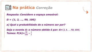 Na prática Correção
Resposta: Considere o espaço amostral:
Ω = {1, 2, ..., 99, 100}
a) Qual a probabilidade de o número ser par?
Seja o evento A: o número obtido é par: A= 𝟐, 𝟒, … , 𝟗𝟖, 𝟏𝟎𝟎 .
Temos: P(A)=
𝟓𝟎
𝟏𝟎𝟎
=
𝟏
𝟐
 