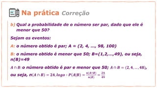 Na prática Correção
b) Qual a probabilidade de o número ser par, dado que ele é
menor que 50?
Sejam os eventos:
A: o número obtido é par; A = (2, 4, ..., 98, 100)
B: o número obtido é menor que 50; B=(1,2,...,49), ou seja,
n(B)=49
𝑨 ∩ 𝑩: o número obtido é par e menor que 50; 𝑨 ∩ 𝑩 = (𝟐, 𝟒, … , 𝟒𝟖),
ou seja, n 𝑨 ∩ 𝑩 = 𝟐𝟒, 𝒍𝒐𝒈𝒐 ∶ 𝑷 𝑨|𝑩 =
𝒏(𝑨∩𝑩)
𝒏(𝑩)
=
𝟐𝟒
𝟒𝟗
 