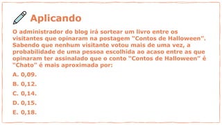 Aplicando
O administrador do blog irá sortear um livro entre os
visitantes que opinaram na postagem “Contos de Halloween”.
Sabendo que nenhum visitante votou mais de uma vez, a
probabilidade de uma pessoa escolhida ao acaso entre as que
opinaram ter assinalado que o conto “Contos de Halloween” é
“Chato” é mais aproximada por:
A. 0,09.
B. 0,12.
C. 0,14.
D. 0,15.
E. 0,18.
 