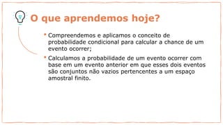 O que aprendemos hoje?
• Compreendemos e aplicamos o conceito de
probabilidade condicional para calcular a chance de um
evento ocorrer;
• Calculamos a probabilidade de um evento ocorrer com
base em um evento anterior em que esses dois eventos
são conjuntos não vazios pertencentes a um espaço
amostral finito.
 