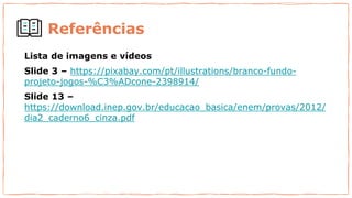 Referências
Lista de imagens e vídeos
Slide 3 – https://pixabay.com/pt/illustrations/branco-fundo-
projeto-jogos-%C3%ADcone-2398914/
Slide 13 –
https://download.inep.gov.br/educacao_basica/enem/provas/2012/
dia2_caderno6_cinza.pdf
 