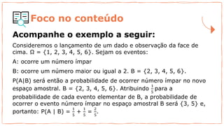 Foco no conteúdo
Acompanhe o exemplo a seguir:
Consideremos o lançamento de um dado e observação da face de
cima. Ω = {1, 2, 3, 4, 5, 6}. Sejam os eventos:
A: ocorre um número ímpar
B: ocorre um número maior ou igual a 2. B = {2, 3, 4, 5, 6}.
P(A|B) será então a probabilidade de ocorrer número ímpar no novo
espaço amostral. B = {2, 3, 4, 5, 6}. Atribuindo
1
5
para a
probabilidade de cada evento elementar de B, a probabilidade de
ocorrer o evento número ímpar no espaço amostral B será {3, 5} e,
portanto: P(A | B) =
1
5
+
1
5
=
2
5
.
 