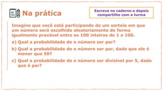 Na prática
Imagine que você está participando de um sorteio em que
um número será escolhido aleatoriamente de forma
igualmente provável entre os 100 inteiros de 1 a 100.
a) Qual a probabilidade de o número ser par?
b) Qual a probabilidade de o número ser par, dado que ele é
menor que 50?
c) Qual a probabilidade de o número ser divisível por 5, dado
que é par?
Escreva no caderno e depois
compartilhe com a turma
 