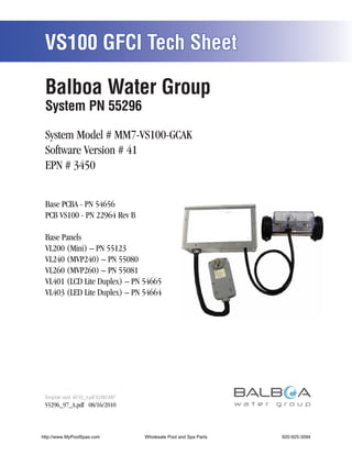 VS100 GFCI Tech Sheet

 Balboa Water Group
 System PN 55296

 System Model # MM7-VS100-GCAK
 Software Version # 41
 EPN # 3450


 Base PCBA - PN 54656
 PCB VS100 - PN 22964 Rev B

 Base Panels
 VL200 (Mini) – PN 55123
 VL240 (MVP240) – PN 55080
 VL260 (MVP260) – PN 55081
 VL401 (LCD Lite Duplex) – PN 54665
 VL403 (LED Lite Duplex) – PN 54664




 Template used: 40743_A.pdf 02/08/2007
 55296_97_A.pdf 08/16/2010



http://www.MyPoolSpas.com                Wholesale Pool and Spa Parts
                                                   Page 1               920-925-3094
                                                                                55296_97_A
 