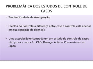 PROBLEMÁTICA DOS ESTUDOS DE CONTROLE DE
CASOS
• Tendenciosidade de Averiguação;
• Escolha do Controle(a diferença entre caso e controle está apenas
em sua condição de doença);
• Uma associação encontrada em um estudo de controle de casos
não prova a causa.Ex: CAD( Doença Arterial Coronariana) no
Japão
 