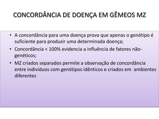 CONCORDÂNCIA DE DOENÇA EM GÊMEOS MZ
• A concordância para uma doença prova que apenas o genótipo é
suficiente para produzir uma determinada doença;
• Concordância < 100% evidencia a influência de fatores não-
genéticos;
• MZ criados separados permite a observação de concordância
entre indivíduos com genótipos idênticos e criados em ambientes
diferentes
 