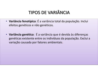 TIPOS DE VARIÂNCIA
• Variância fenotípica: É a variância total da população. Inclui
efeitos genéticos e não genéticos.
• Variância genética: É a variância que é devida às diferenças
genéticas existente entre os indivíduos da população. Exclui a
variação causada por fatores ambientais.
 