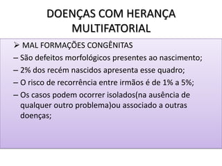 DOENÇAS COM HERANÇA
MULTIFATORIAL
 MAL FORMAÇÕES CONGÊNITAS
– São defeitos morfológicos presentes ao nascimento;
– 2% dos recém nascidos apresenta esse quadro;
– O risco de recorrência entre irmãos é de 1% a 5%;
– Os casos podem ocorrer isolados(na ausência de
qualquer outro problema)ou associado a outras
doenças;
 