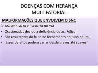 DOENÇAS COM HERANÇA
MULTIFATORIAL
MALFORMAÇÕES QUE ENVOLVEM O SNC
 ANENCEFALIA e ESPINHA BÍFIDA
• Ocasionadas devido à deficiência de ac. Fólico;
• São resultantes da falha no fechamento do tubo neural;
• Esses defeitos podem variar desde graves até suaves;
 