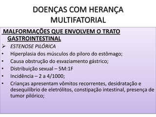 DOENÇAS COM HERANÇA
MULTIFATORIAL
MALFORMAÇÕES QUE ENVOLVEM O TRATO
GASTROINTESTINAL
 ESTENOSE PILÓRICA
• Hiperplasia dos músculos do piloro do estômago;
• Causa obstrução do esvaziamento gástrico;
• Distribuição sexual – 5M:1F
• Incidência – 2 a 4/1000;
• Crianças apresentam vômitos recorrentes, desidratação e
desequilíbrio de eletrólitos, constipação intestinal, presença de
tumor pilórico;
 