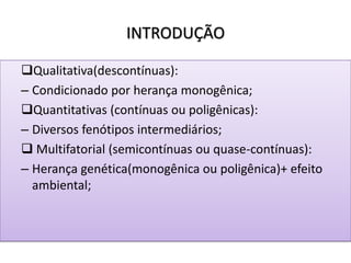 INTRODUÇÃO
Qualitativa(descontínuas):
– Condicionado por herança monogênica;
Quantitativas (contínuas ou poligênicas):
– Diversos fenótipos intermediários;
 Multifatorial (semicontínuas ou quase-contínuas):
– Herança genética(monogênica ou poligênica)+ efeito
ambiental;
 
