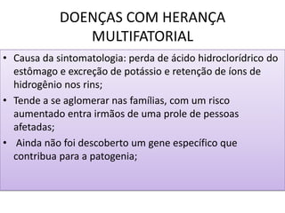 DOENÇAS COM HERANÇA
MULTIFATORIAL
• Causa da sintomatologia: perda de ácido hidroclorídrico do
estômago e excreção de potássio e retenção de íons de
hidrogênio nos rins;
• Tende a se aglomerar nas famílias, com um risco
aumentado entra irmãos de uma prole de pessoas
afetadas;
• Ainda não foi descoberto um gene específico que
contribua para a patogenia;
 