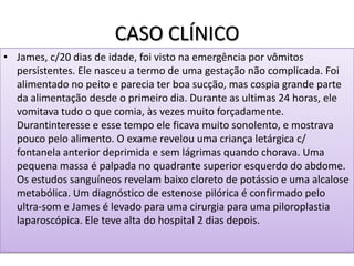 CASO CLÍNICO
• James, c/20 dias de idade, foi visto na emergência por vômitos
persistentes. Ele nasceu a termo de uma gestação não complicada. Foi
alimentado no peito e parecia ter boa sucção, mas cospia grande parte
da alimentação desde o primeiro dia. Durante as ultimas 24 horas, ele
vomitava tudo o que comia, às vezes muito forçadamente.
Durantinteresse e esse tempo ele ficava muito sonolento, e mostrava
pouco pelo alimento. O exame revelou uma criança letárgica c/
fontanela anterior deprimida e sem lágrimas quando chorava. Uma
pequena massa é palpada no quadrante superior esquerdo do abdome.
Os estudos sanguíneos revelam baixo cloreto de potássio e uma alcalose
metabólica. Um diagnóstico de estenose pilórica é confirmado pelo
ultra-som e James é levado para uma cirurgia para uma piloroplastia
laparoscópica. Ele teve alta do hospital 2 dias depois.
 