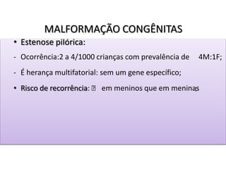 MALFORMAÇÃO CONGÊNITAS
• Estenose pilórica:
- Ocorrência:2 a 4/1000 crianças com prevalência de 4M:1F;
- É herança multifatorial: sem um gene específico;
• Risco de recorrência: ˃ em meninos que em meninas;
 