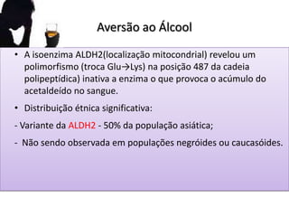 Aversão ao Álcool
• A isoenzima ALDH2(localização mitocondrial) revelou um
polimorfismo (troca Glu→Lys) na posição 487 da cadeia
polipeptídica) inativa a enzima o que provoca o acúmulo do
acetaldeído no sangue.
• Distribuição étnica significativa:
- Variante da ALDH2 - 50% da população asiática;
- Não sendo observada em populações negróides ou caucasóides.
 