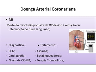 Doença Arterial Coronariana
• MI
Morte do miocárdio por falta de O2 devido à redução ou
interrupção do fluxo sanguíneo;
• Diagnóstico : .Tratamento:
- ECG; - Aspirina;
- Cintilografia; - Betabloqueadores;
- Niveis de CK-MB; - Terapia Trombolítica;
 