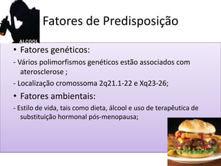 Fatores de Predisposição
• Fatores genéticos:
- Vários polimorfismos genéticos estão associados com
aterosclerose ;
- Localização cromossoma 2q21.1-22 e Xq23-26;
• Fatores ambientais:
- Estilo de vida, tais como dieta, álcool e uso de terapêutica de
substituição hormonal pós-menopausa;
 