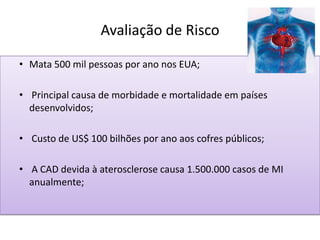 Avaliação de Risco
• Mata 500 mil pessoas por ano nos EUA;
• Principal causa de morbidade e mortalidade em países
desenvolvidos;
• Custo de US$ 100 bilhões por ano aos cofres públicos;
• A CAD devida à aterosclerose causa 1.500.000 casos de MI
anualmente;
 