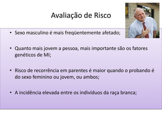Avaliação de Risco
• Sexo masculino é mais freqüentemente afetado;
• Quanto mais jovem a pessoa, mais importante são os fatores
genéticos de MI;
• Risco de recorrência em parentes é maior quando o probando é
do sexo feminino ou jovem, ou ambos;
• A incidência elevada entre os indivíduos da raça branca;
 