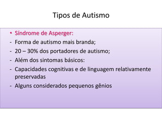 Tipos de Autismo
• Síndrome de Asperger:
- Forma de autismo mais branda;
- 20 – 30% dos portadores de autismo;
- Além dos sintomas básicos:
- Capacidades cognitivas e de linguagem relativamente
preservadas
- Alguns considerados pequenos gênios
 