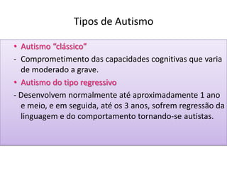 Tipos de Autismo
• Autismo “clássico”
- Comprometimento das capacidades cognitivas que varia
de moderado a grave.
• Autismo do tipo regressivo
- Desenvolvem normalmente até aproximadamente 1 ano
e meio, e em seguida, até os 3 anos, sofrem regressão da
linguagem e do comportamento tornando-se autistas.
 
