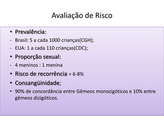 Avaliação de Risco
• Prevalência:
- Brasil: 5 a cada 1000 crianças(CGH);
- EUA: 1 a cada 110 crianças(CDC);
• Proporção sexual:
- 4 meninos : 1 menina
• Risco de recorrência = 6-8%
• Consangüinidade;
• 90% de concordância entre Gêmeos monozigóticos e 10% entre
gêmeos dizigóticos.
 