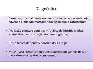 Diagnóstico
• Baseado principalmente no quadro clínico do paciente, não
havendo ainda um marcador biológico que o caracterize;
• Avaliação clínica e genética – Análise da história clínica,
exame físico e construção do heredograma;
• Teste molecular para Síndrome do X-Frágil;
• MLPA - visa identificar pequenas perdas ou ganhos de DNA
nas extremidades dos cromossomos.
 