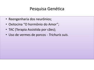 Pesquisa Genética
• Reengenharia dos neurônios;
• Oxitocina “O hormônio do Amor”;
• TAC (Terapia Assistida por cães);
• Uso de vermes de porcos - Trichuris suis.
 