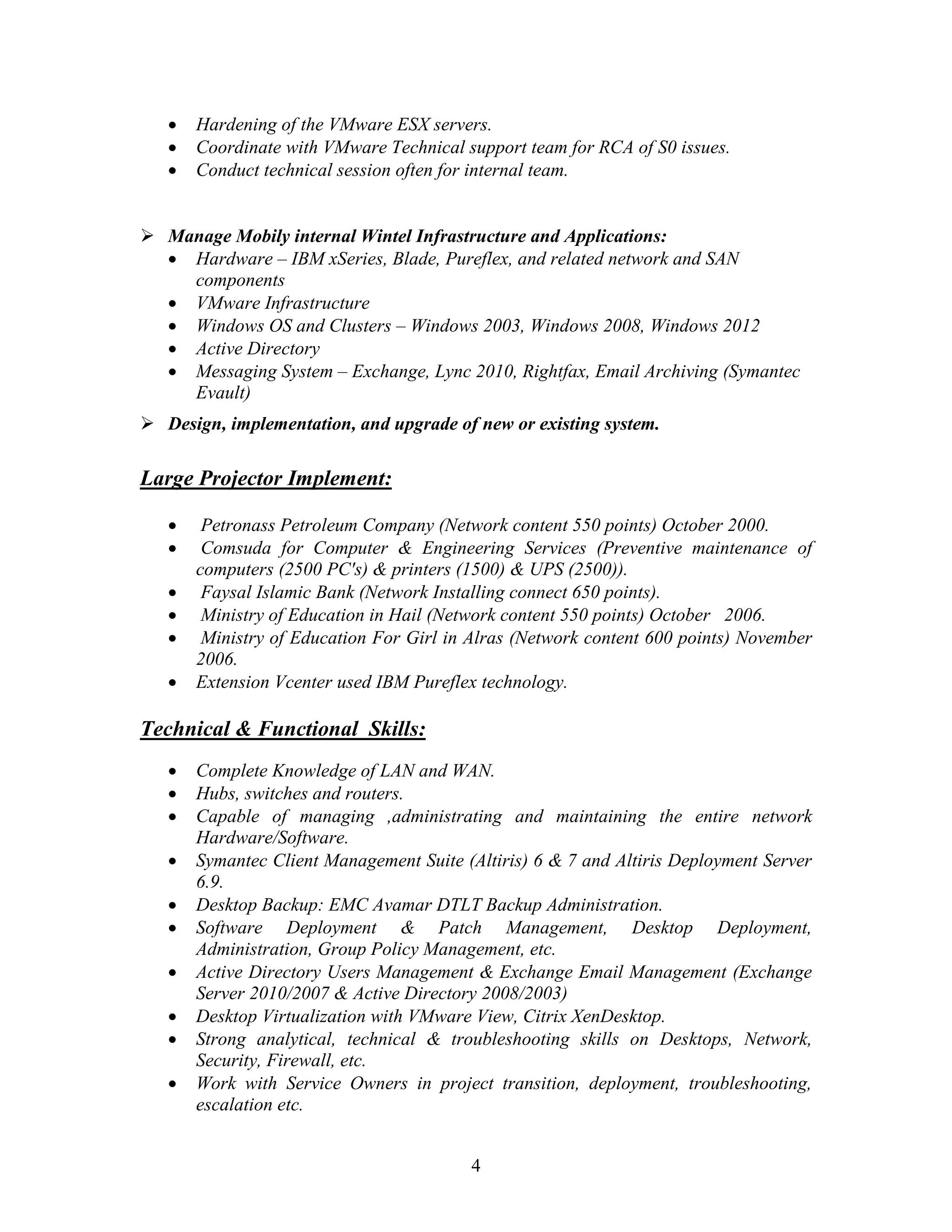 4
 Hardening of the VMware ESX servers.
 Coordinate with VMware Technical support team for RCA of S0 issues.
 Conduct technical session often for internal team.
 Manage Mobily internal Wintel Infrastructure and Applications:
 Hardware – IBM xSeries, Blade, Pureflex, and related network and SAN
components
 VMware Infrastructure
 Windows OS and Clusters – Windows 2003, Windows 2008, Windows 2012
 Active Directory
 Messaging System – Exchange, Lync 2010, Rightfax, Email Archiving (Symantec
Evault)
 Design, implementation, and upgrade of new or existing system.
Large Projector Implement:
 Petronass Petroleum Company (Network content 550 points) October 2000.
 Comsuda for Computer & Engineering Services (Preventive maintenance of
computers (2500 PC's) & printers (1500) & UPS (2500)).
 Faysal Islamic Bank (Network Installing connect 650 points).
 Ministry of Education in Hail (Network content 550 points) October 2006.
 Ministry of Education For Girl in Alras (Network content 600 points) November
2006.
 Extension Vcenter used IBM Pureflex technology.
Technical & Functional Skills:
 Complete Knowledge of LAN and WAN.
 Hubs, switches and routers.
 Capable of managing ,administrating and maintaining the entire network
Hardware/Software.
 Symantec Client Management Suite (Altiris) 6 & 7 and Altiris Deployment Server
6.9.
 Desktop Backup: EMC Avamar DTLT Backup Administration.
 Software Deployment & Patch Management, Desktop Deployment,
Administration, Group Policy Management, etc.
 Active Directory Users Management & Exchange Email Management (Exchange
Server 2010/2007 & Active Directory 2008/2003)
 Desktop Virtualization with VMware View, Citrix XenDesktop.
 Strong analytical, technical & troubleshooting skills on Desktops, Network,
Security, Firewall, etc.
 Work with Service Owners in project transition, deployment, troubleshooting,
escalation etc.
 