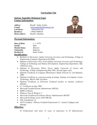 1
Curriculum Vita
Safwan Tagieldin Mohamed Fagir
Contact information:
Address Riyadh - Sudia Arabia
E-mail safwantagieldin@hotmail.com
Cell Phone +966563563708
Residence +966532906454
Home address Riyadh -Albadeia
Personal Information:
Date of Birth 1- 1- 1979
Gender Male
Marital Status Married
Nationality Sudanese
Resident of Sudia Arabia
Qualification:
 Bachelor in Electronics, Sudan University of science and Technology, College of
Engineering, Computer Department Oct2004.
 Diploma in Electronics (Two Years),Sudan University of science and Technology,
College of Technology and Human Development, Engineering Department, May
1999,First class.
 Diploma in Electronics (Three Years), Sudan University of science and
Technology, College of Engineering May 2001, Second Upper class.
 Diploma Certificate in Company Maintenance Sudan Telecom Co. Ltd (Sudatel),
2000.
 Diploma Certificate in word processing & design, Institute of Computer Center
Technology, March 1998, Excellent.
 Diploma Certificate in Television Technical teacher in institute, technical
diploma.
 A+ Certificate on June 2002.
 Microsoft Certified System Administrator (MCSA).
 R&M Certificate.
 Windows Vista & Windows 7.
 Microsoft Certified of Excellence (Server Administrator) MCITP.
 Microsoft Exchange server 2010 (MCTS).
 ITIL Foundations v3.
 VCP5 Certified - VMware Certified Professional 5.1 - Install, Configure and
Manage.
Objective:
IT Professional with more 15 years of experience in IT Infrastructure
 