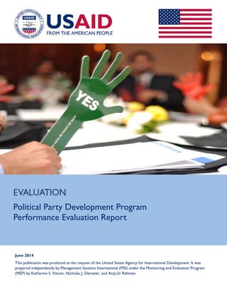 Political Party Development Program
Performance Evaluation Report
June 2014
This publication was produced at the request of the United States Agency for International Development. It was
prepared independently by Management Systems International (MSI) under the Monitoring and Evaluation Program
(MEP) by Katherine S. Vittum, Nicholas J. Demeter, and Atiq Ur Rehman.
 