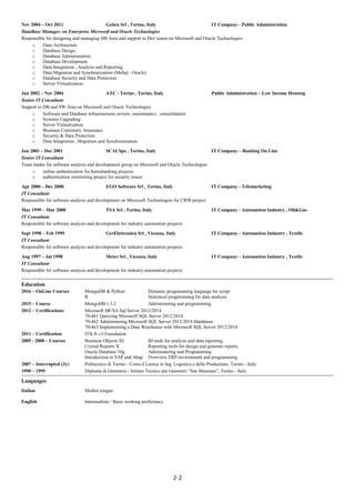 2-2
Nov 2004 – Oct 2011 Getica Srl , Torino, Italy IT Company - Public Administration
DataBase Manager. on Enterprise Microsoft and Oracle Technologies
Responsible for designing and managing DB Area and support to Dev teams on Microsoft and Oracle Technologies
o Data Architecture
o Database Design
o Database Administration
o Database Development
o Data Integration , Analysis and Reporting
o Data Migration and Synchronization (MsSql - Oracle)
o Database Security and Data Protection
o Server Virtualization
Jan 2002 – Nov 2004 ATC - Torino , Torino, Italy Public Administration – Low Income Housing
Senior IT Consultant
Support to DB and SW Area on Microsoft and Oracle Technologies
o Software and Database infrastructures review, maintenance , consolidation
o Systems Upgrading
o Server Virtualization
o Business Continuity Assurance
o Security & Data Protection
o Data Integration , Migration and Synchronization
Jan 2001 – Dec 2001 SCAI Spa , Torino, Italy IT Company – Banking On Line
Senior IT Consultant
Team leader for software analysis and development group on Microsoft and Oracle Technologies
o online authentication for homebanking projects
o authentication monitoring project for secuirty issues
Apr 2000 – Dec 2000 EGO Software Srl , Torino, Italy IT Company - Telemarketing
IT Consultant
Responsible for software analysis and development on Microsoft Technologies for CRM project
Mar 1999 – Mar 2000 TSA Srl , Torino, Italy IT Company - Automation Industry , Oil&Gas
IT Consultant
Responsible for software analysis and development for industry automation projects
Sept 1998 – Feb 1999 GerElettronica Srl , Vicenza, Italy IT Company - Automation Industry , Textile
IT Consultant
Responsible for software analysis and development for industry automation projects
Aug 1997 – Jul 1998 Meter Srl , Vicenza, Italy IT Company - Automation Industry , Textile
IT Consultant
Responsible for software analysis and development for industry automation projects
Education
2016 – OnLine Courses MongoDB & Python Dynamic programming language for script
R Statistical programming for data analysis
2015 – Course MongoDB v.3.2 Administering and programming
2012 – Certifications Microsoft MCSA Sql Server 2012/2014
70-461 Querying Microsoft SQL Server 2012/2014
70-462 Administering Microsoft SQL Server 2012/2014 Databases
70-463 Implementing a Data Warehouse with Microsoft SQL Server 2012/2014
2011 – Certification ITIL® v3 Foundation
2005 / 2008 – Courses Business Objects XI BI tools for analysis and data reporting
Crystal Reports X Reporting tools for design and generate reports
Oracle Database 10g Administering and Programming
Introduction to SAP and Abap Overview ERP environment and programming
2007 – Interrupted (3y) Politecnico di Torino - Corso d Laurea in Ing. Logistica e della Produzione, Torino - Italy.
1990 – 1995 Diploma di Geometra - Istituto Tecnico per Geometri “San Massimo”, Torino - Italy.
Languages
Italian Mother tongue
English Intermediate / Basic working proficiency
 