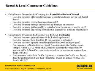 Customer Classification Page 10 | CATERPILLAR CONFIDENTIAL: YELLOW
SCALING NEW HEIGHTS IN EXECUTION
Rental & Local Contractor Guidelines
• Guidelines to Determine if a Company is a Rental Distribution Channel
– Does the company offer similar services to similar end users as The Cat Rental
Store?
– Does the company rent without operators only?
– Does the company manage the business by financial utilization?
– Does the company get by paid by a period of time (hours, days, weeks, etc.)?
– Does the company see renting from another company as a missed opportunity?
• Guidelines to Determine if a Customer is a LOCAL Contractor
– Does the customer primarily operate BCP sized equipment?
– Does the customer have less than 10 non-seasonal employees?
– Does the customer operate a machine(s) less than 2000 hours per year?
– For customers in North America, South America, Australia-Pacific, Japan,
Europe, Africa, CIS & Middle East, does the customer have less than 10
machines (Cat & Non-Cat, competitive-sized) or earn an annual revenue less
than $5M USD?
– For customers in the Asia Pacific region (except Australia-Pacific and Japan),
does the customer have less than 4 machines or earn an annual revenue less
than $1M USD?
 