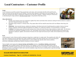 Customer Classification Page 16 | CATERPILLAR CONFIDENTIAL: YELLOW
SCALING NEW HEIGHTS IN EXECUTION
Local Contractors – Customer Profile
People
Local Contractors are cash flow oriented. They get paid when a job is done, and in turn decide what bills will be paid from this
income, and which will wait until the next job is finished. One side of their reputation is built based on how they manage this. The
other side is formed by their ability to satisfactorily complete the work when they committed. Whether working for a homeowner,
or subcontracting for a large contractor, when they can get it done is a big element of their daily activity.
Observable behavior:
 Can do. Local Contactors want to be recognized as capable.They observe and imitate other contractors, looking for the best methods to complete a
type of job. Regional techniques often emerge.
 Live Free. Going in business is a lifestyle choice. They respect others who have made the same choice and it can influence where they go for
supplies.
 Inseparable. Social networks become a platform for marketing, with referrals and word of mouth being the key medium. Likewise, the local
business community continuously judges and legitimizes his company. For a small local contractor, it is not just business, it is personal.
 Conflicted. If his business grows, the local small contractor faces a fork in the road to become a large contractor or remain small. He will choose
to trade the raw satisfaction of building, for time to “see” more people. He also chooses to trade some individual freedom as he becomes more
dependent on employees, suppliers, and customers The desire for more respect and income may be visible, but the tradeoffs may not be readily
apparent.
Work
A local contractor’s work is likewise small by comparison, lasting from a couple days to a couple weeks. They typically work within a 50
mile radius. Working for private individuals, they usually contribute the design of the project and there may or may not be blue prints.
They act as a subcontractor frequently. They commonly choose to work in earthmoving, specialty trades (masons, plumbers,
electricians), landscaping, and agricultural industries (clearing, soil erosion, irrigation).
Tasks are highly varied ranging from removal, clearing, and demolition activities, to installation, finishing, and structural
construction, with everything in between. While they may have a core capability, if work comes up that requires them to take on
adjacent vertical elements to get the work, they can be convinced to do more than they care to. For instance, a sewer contractor may do
the hookup to a house, even though he’d rather stick to main line installation. Again, they learn by watching others to gain the knowledge
necessary to get the work they want.
 