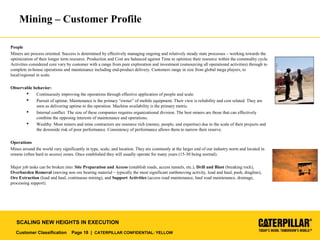 Customer Classification Page 18 | CATERPILLAR CONFIDENTIAL: YELLOW
SCALING NEW HEIGHTS IN EXECUTION
Mining – Customer Profile
People
Miners are process oriented. Success is determined by effectively managing ongoing and relatively steady state processes – working towards the
optimization of their longer term resource. Production and Cost are balanced against Time to optimize their resource within the commodity cycle.
Activities considered core vary by customer with a range from pure exploration and investment (outsourcing all operational activities) through to
complete in-house operations and maintenance including end-product delivery. Customers range in size from global mega players, to
local/regional in scale.
Observable behavior:
 Continuously improving the operations through effective application of people and scale.
 Pursuit of uptime. Maintenance is the primary “owner” of mobile equipment. Their view is reliability and cost related. They are
seen as delivering uptime to the operation. Machine availability is the primary metric.
 Internal conflict. The size of these companies requires organizational division. The best miners are those that can effectively
combine the opposing interests of maintenance and operations.
 Wealthy. Most miners and mine contractors are resource rich (money, people, and expertise) due to the scale of their projects and
the downside risk of poor performance. Consistency of performance allows them to narrow their reserve.
Operations
Mines around the world vary significantly in type, scale, and location. They are commonly at the larger end of our industry norm and located in
remote (often hard to access) zones. Once established they will usually operate for many years (15-30 being normal).
Major job tasks can be broken into: Site Preparation and Access (establish roads, access tunnels, etc.), Drill and Blast (breaking rock),
Overburden Removal (moving non ore bearing material – typically the most significant earthmoving activity, load and haul, push, dragline),
Ore Extraction (load and haul, continuous mining), and Support Activities (access road maintenance, haul road maintenance, drainage,
processing support).
 