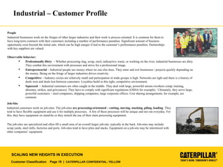 Customer Classification Page 19 | CATERPILLAR CONFIDENTIAL: YELLOW
SCALING NEW HEIGHTS IN EXECUTION
Industrial – Customer Profile
People
Industrial businesses work on the fringes of other larger industries and their work is process oriented. It is common for them to
have long-term contracts with their customers including a number of performance penalties. Significant amount of business
opportunity exist beyond the initial sale, which can be high margin if tied to the customer’s performance penalties. Partnerships
with key suppliers are valued.
Observable behavior:
 Professionally Dirty – Whether processing slag, scrap, steel, radioactive waste, or working on the river, industrial businesses are dirty.
They combat this environment with processes and strive for a professional image.
 Entrepreneurial – Industrial people see money where no one else does. They enter and exit businesses / projects quickly depending on
the money. Being on the fringe of larger industries drives creativity.
 Competitive – Industry circles are relatively small and participation in trade groups is high. Networks are tight and there is a history of
deals won and deals lost between customers. Loyalties build in this tight, competitive environment.
 Squeezed – Industrial customers are often caught in the middle. They deal with large, powerful unions (workers comp, training,
absentee, strikes, and grievances). They have to comply with significant regulations (OSHA for example). Ultimately, they serve large,
powerful customers – steel companies, shipping companies, large corporate offices. Cost sharing arrangements, for example, are
common.
Job-Site
Industrial customers work on job-sites. The job-sites are processing-orientated – cutting, moving, stacking, piling, loading. They
tend to have flexible equipment and use it for multiple processes. A few of these processes will be unique and not run everyday. For
this, they have equipment on stand-by or they stretch the use of their main processing equipment.
The job-sites are specialized and often fill a small area of an overall larger job-site, typically in the back. Job-sites may include:
scrap yards, steel mills, factories and ports. Job-sites tend to have piles and stacks. Equipment on a job-site may be intermixed with
other companies’ equipment.
 