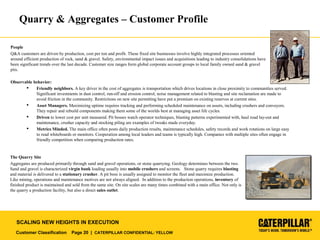 Customer Classification Page 20 | CATERPILLAR CONFIDENTIAL: YELLOW
SCALING NEW HEIGHTS IN EXECUTION
Quarry & Aggregates – Customer Profile
People
Q&A customers are driven by production, cost per ton and profit. These fixed site businesses involve highly integrated processes oriented
around efficient production of rock, sand & gravel. Safety, environmental impact issues and acquisitions leading to industry consolidations have
been significant trends over the last decade. Customer size ranges form global corporate account groups to local family owned sand & gravel
pits.
Observable behavior:
 Friendly neighbors. A key driver in the cost of aggregates is transportation which drives locations in close proximity to communities served.
Significant investments in dust control, run-off and erosion control, noise management related to blasting and site reclamation are made to
avoid friction in the community. Restrictions on new site permitting have put a premium on existing reserves at current sites.
 Asset Managers. Maximizing uptime requires tracking and performing scheduled maintenance on assets, including crushers and conveyors.
They repair and rebuild components making them some of the worlds best at managing asset life cycles.
 Driven to lower cost per unit measured. Pit bosses watch operator techniques, blasting patterns experimented with, haul road lay-out and
maintenance, crusher capacity and stocking piling are examples of tweaks made everyday.
 Metrics Minded. The main office often posts daily production results, maintenance schedules, safety records and work rotations on large easy
to read whiteboards or monitors. Cooperation among local leaders and teams is typically high. Companies with multiple sites often engage in
friendly competition when comparing production rates.
The Quarry Site
Aggregates are produced primarily through sand and gravel operations, or stone quarrying. Geology determines between the two.
Sand and gravel is characterized virgin bank loading usually into mobile crushers and screens. Stone quarry requires blasting
and material is delivered to a stationary crusher. A pit boss is usually assigned to monitor the fleet and maximize production.
Like mining, operations and maintenance motives are not always aligned. In addition to the production operations, inventory of
finished product is maintained and sold from the same site. On site scales are many times combined with a main office. Not only is
the quarry a production facility, but also a direct sales outlet.
 