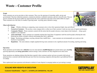 Customer Classification Page 21 | CATERPILLAR CONFIDENTIAL: YELLOW
SCALING NEW HEIGHTS IN EXECUTION
Waste – Customer Profile
People
Waste customers are service providers to their customers. They cover the spectrum of ownership: public, private and
governmental. They have industrial customers, commercial customers, residential customers, and serve one-off events. They are
process oriented, but the process differs by region because the waste composition and needs of the market differs by region.
These customers are at the front of a number of growing trends: recycling, green, alternative energy.
Observable behavior:
 Image – Whether collecting or compacting, waste customers strive to have their operations bright, clean and efficient.
 Focused on Customers – The one day a waste company fails to collect one of their customer’s trash can erase years of superior performance.
 Community Minded – Waste customers contend with the notion that few people welcome a waste dump in their backyard … being a good
neighbor is very important.
 Assets and People – Waste customers are constantly tracking their large fleets of equipment, trash bins and the people collecting the trash.
Reducing the number of people collectors and keeping them safe is significant.
 Green – Reclaiming used dumps, recycling, alternate fuels, landfill liners … waste customers are environmentally savvy and are at the
forefront of sustainability.
 Regulations – The waste industry is highly regulated driving waste customers to do a significant amount of recording, reporting and testing.
Operations
Waste operations can be broken into: collection (very low entry barriers), landfill disposal (new permits hard to get), recycling
(growing opportunity) and energy generation (waste-to-energy). Some customers are fully integrated across these areas.
Waste operations are adopting solutions that help them respond to their customers quicker and more accurately (did trash get
picked-up from a customer) and that help them get more from less (increasing compaction allowing them to get additional life out
of a dump).
More sophisticated waste operations and alternative methods of waste disposal in emerging markets are just starting to emerge.
 