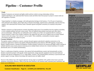 Customer Classification Page 23 | CATERPILLAR CONFIDENTIAL: YELLOW
SCALING NEW HEIGHTS IN EXECUTION
Pipeline – Customer Profile
People
Pipeline Contractors are transient and highly mobile and have relied on strong relationships with key
suppliers/distributors, who understand their business needs and follow them from project to project to ensure needs are
met regardless of location.
Typical pipeliner is a hands-on manager, with multi-generation heritage in the business, 15 to 40 years of experience,
well connected in the industry, places high value on business knowledge, responsiveness, relationship, and trust from key
suppliers who understand their business needs. Demands regional and global consistency for machines and product
support
Pipeline contractors are high production oriented, demanding single point of accountability from the suppliers and ability
to solve multiple problems and meet various needs. They are skeptical about product innovation and value robust,
proven technologies. Although they are traditionally used to taking care of their own equipment fleet by working in
remote locations or under severe weather conditions, they appreciate and value service support from our dealer channel
and can evolve into using a “do it with me” service model. Parts availability, commonality of product support,
convenience and speed are valued over price.
Customer Definition
The pipeline market is defined as a narrow, customer-focused segment, specialized in pipeline construction or the
construction applications related to the pipeline (Mainline/Distribution lines,Stations, DOT/PIP upgrades, Expansions,
Repairs, Integrity projects, Anomaly Investigations, Double jointing) Contractors are transient and highly mobile working on
multiple diameter cross-country projects traversing across multiple dealer territories for a limited timeframe (3-6 months
domestically and 12-18 months internationally).
There is a small group of pipeline customers, who operate both nationally(home country) and internationally on short-
duration construction projects with specific rentals requirements, unique specialty equipment (non-Cat) and traditional
machines with special configuration (TTT w/ angle blades, winches). They demand global consistency in procurement and
product support coverage; industry knowledge and responsiveness are highly valued.
Success in this industry lies in the targeted approach: having single accountability with a global critical mass to provide
equipment with greatest efficiency, ability to provide total solutions to all customer needs, maximize price realization, and
lowest cost of distribution.
Projects
Pipelines are the lifeblood of modern
civilization, delivering oil, natural gas,
water, or other products from the
source to the point of where they are
needed. Bringing energy and
resources to the world.
A pipeline construction project works
much like a fast moving assembly line:
it is broken into manageable lengths
(spreads), constructed by a highly
specialized pipeline contractor. As one
crew completes its work, the next crew
will move into position to complete its
portion of the construction process.
That’s why pipeliners need
reliability and uptime or they start
losing money. If you have a piece of
equipment go down, it shuts other
operations down.
A pipeline construction spread may be
50 to 150 miles in length, with the front
of the spread clearing and the back of
the spread restoring to natural state.
The contractors utilize Track-Type
Tractors (D6R/T,D7R, D8R/T),
Excavators (336DL, 345DL), Motor
Graders (14M), and Pipelayers. A
typical large diameter construction
spread will require 60 machines valued
at $30 Million per spread.
 