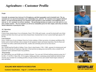 Customer Classification Page 27 | CATERPILLAR CONFIDENTIAL: YELLOW
SCALING NEW HEIGHTS IN EXECUTION
Agriculture – Customer Profile
AG Operations
Ag Services
Custom cleans chicken barns; Lives in Kentucky; Owns 2 TH, 4 SSL,and 6 trucks; son and five hired staff; cost of fuel,
products and labor force him to get more barns cleaned faster; frustrated that Cat won’t custom build high capacity TH
for him.
Crop Production
Grows 10,000 acres of corn in Indiana; Owns two Lexion combines, 6 Deere ag tractors, two planters and Bobcat SSL;
brother and two hired staff help; relies on dealers for all equipment repairs and annual inspections, likes his Deere and
Cat dealer but neither could/would sell him SSL, weather and commodity prices are his stress factors.
Livestock
Has 150,000 head beef feedlot in Dalhart, Texas; Owns 6 wheel loaders, 2 SSL, 1 BHL, generator for backup power and
fleet of feed trucks;has 42 employees; high price of feed and fuel are taking away most profits; relies on dealer for all
equipment repairs and loaner/rental if any problems;
Mixed farming
Has 7000 milking cows and 20,000 acres of alfalfa in Kansas: Two sons and 120 hired staff keep operation going; has 7
Cat WL, 13 Cat TH, 2 Deere SSL, 32 Cat engines; finding good labor, maintaining animal health and milk price keep
stressed; uses Cat dealer for everything possible as he gets excellent services and is dealer branch largest customer in
units and dollars.
People
Generally Ag customers have between 5 to 20 employees, and their geographic reach is basically local. The Ag
customers are very loyal to local dealers, and relationship is key point for AG customers to be engaged with local
dealers. In terms of buying patterns, AG customers tend to purchase or lease machines. Used equipment role is
relevant to AG customers, as well new machines. The purchasing decisions are made at year end, and it is a very
price sensitive market. The AG customers are driven by commodities prices for their output, and in they use future
market indications to spread price risks.
 