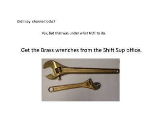 Did I say channel locks?
Yes, but that was under what NOT to do.
Get the Brass wrenches from the Shift Sup office.
 