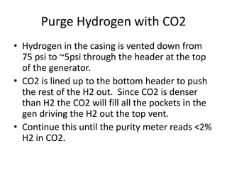 Purge Hydrogen with CO2
• Hydrogen in the casing is vented down from
75 psi to ~5psi through the header at the top
of the generator.
• CO2 is lined up to the bottom header to push
the rest of the H2 out. Since CO2 is denser
than H2 the CO2 will fill all the pockets in the
gen driving the H2 out the top vent.
• Continue this until the purity meter reads <2%
H2 in CO2.
 