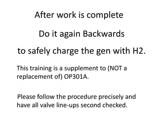 After work is complete
This training is a supplement to (NOT a
replacement of) OP301A.
Please follow the procedure precisely and
have all valve line-ups second checked.
Do it again Backwards
to safely charge the gen with H2.
 