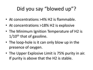 Did you say “blowed up”?
• At concentrations >4% H2 is flammable.
• At concentrations >18% H2 is explosive
• The Minimum Ignition Temperature of H2 is
1/10th that of gasoline.
• The loop-hole is it can only blow up in the
presence of oxygen.
• The Upper Explosive Limit is 75% purity in air.
If purity is above that the H2 is stable.
 