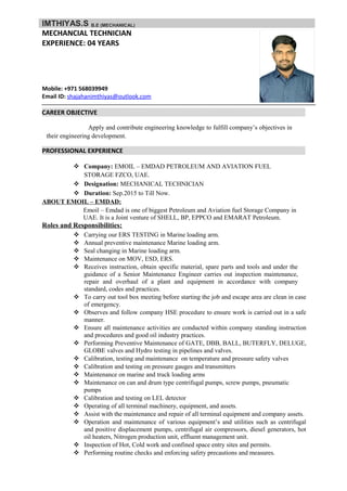 IMTHIYAS.S B.E (MECHANICAL)
MECHANCIAL TECHNICIAN
EXPERIENCE: 04 YEARS
Mobile: +971 568039949
Email ID: shajahanimthiyas@outlook.com
CAREER OBJECTIVE
Apply and contribute engineering knowledge to fulfill company’s objectives in
their engineering development.
PROFESSIONAL EXPERIENCE
 Company: EMOIL – EMDAD PETROLEUM AND AVIATION FUEL
STORAGE FZCO, UAE.
 Designation: MECHANICAL TECHNICIAN
 Duration: Sep.2015 to Till Now.
ABOUT EMOIL – EMDAD:
Emoil – Emdad is one of biggest Petroleum and Aviation fuel Storage Company in
UAE. It is a Joint venture of SHELL, BP, EPPCO and EMARAT Petroleum.
Roles and Responsibilities:
 Carrying our ERS TESTING in Marine loading arm.
 Annual preventive maintenance Marine loading arm.
 Seal changing in Marine loading arm.
 Maintenance on MOV, ESD, ERS.
 Receives instruction, obtain specific material, spare parts and tools and under the
guidance of a Senior Maintenance Engineer carries out inspection maintenance,
repair and overhaul of a plant and equipment in accordance with company
standard, codes and practices.
 To carry out tool box meeting before starting the job and escape area are clean in case
of emergency.
 Observes and follow company HSE procedure to ensure work is carried out in a safe
manner.
 Ensure all maintenance activities are conducted within company standing instruction
and procedures and good oil industry practices.
 Performing Preventive Maintenance of GATE, DBB, BALL, BUTERFLY, DELUGE,
GLOBE valves and Hydro testing in pipelines and valves.
 Calibration, testing and maintenance on temperature and pressure safety valves
 Calibration and testing on pressure gauges and transmitters
 Maintenance on marine and truck loading arms
 Maintenance on can and drum type centrifugal pumps, screw pumps, pneumatic
pumps
 Calibration and testing on LEL detector
 Operating of all terminal machinery, equipment, and assets.
 Assist with the maintenance and repair of all terminal equipment and company assets.
 Operation and maintenance of various equipment’s and utilities such as centrifugal
and positive displacement pumps, centrifugal air compressors, diesel generators, hot
oil heaters, Nitrogen production unit, effluent management unit.
 Inspection of Hot, Cold work and confined space entry sites and permits.
 Performing routine checks and enforcing safety precautions and measures.
 