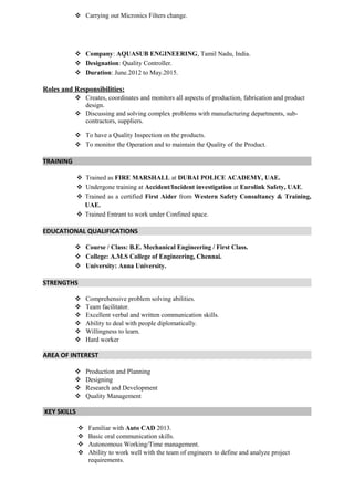  Carrying out Micronics Filters change.
 Company: AQUASUB ENGINEERING, Tamil Nadu, India.
 Designation: Quality Controller.
 Duration: June.2012 to May.2015.
Roles and Responsibilities:
 Creates, coordinates and monitors all aspects of production, fabrication and product
design.
 Discussing and solving complex problems with manufacturing departments, sub-
contractors, suppliers.
 To have a Quality Inspection on the products.
 To monitor the Operation and to maintain the Quality of the Product.
TRAINING
 Trained as FIRE MARSHALL at DUBAI POLICE ACADEMY, UAE.
 Undergone training at Accident/Incident investigation at Eurolink Safety, UAE.
 Trained as a certified First Aider from Western Safety Consultancy & Training,
UAE.
 Trained Entrant to work under Confined space.
EDUCATIONAL QUALIFICATIONS
 Course / Class: B.E. Mechanical Engineering / First Class.
 College: A.M.S College of Engineering, Chennai.
 University: Anna University.
STRENGTHS
 Comprehensive problem solving abilities.
 Team facilitator.
 Excellent verbal and written communication skills.
 Ability to deal with people diplomatically.
 Willingness to learn.
 Hard worker
AREA OF INTEREST
 Production and Planning
 Designing
 Research and Development
 Quality Management
KEY SKILLS
 Familiar with Auto CAD 2013.
 Basic oral communication skills.
 Autonomous Working/Time management.
 Ability to work well with the team of engineers to define and analyze project
requirements.
 